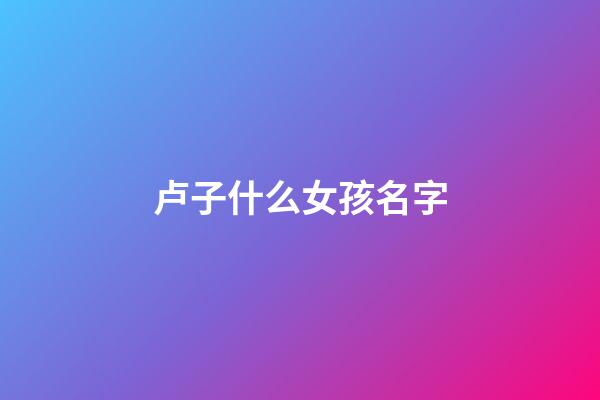 卢子什么女孩名字(卢的名字女孩名字)-第1张-女孩起名-玄机派