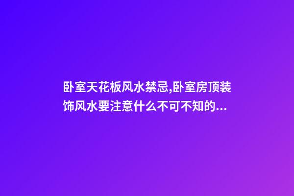 卧室天花板风水禁忌,卧室房顶装饰风水要注意什么不可不知的风水知识