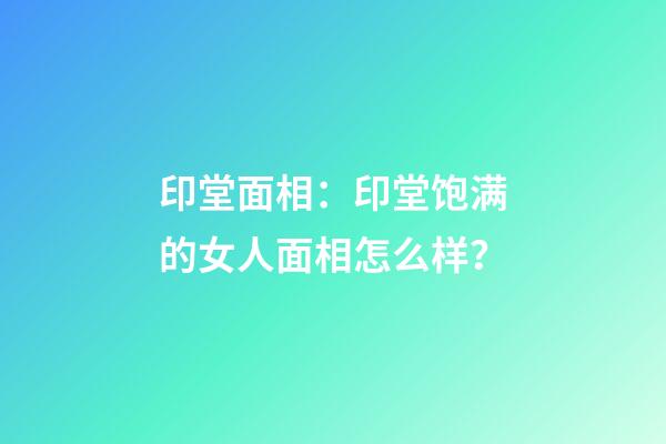 印堂面相：印堂饱满的女人面相怎么样？