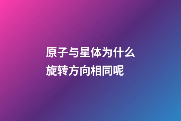 原子与星体为什么旋转方向相同呢