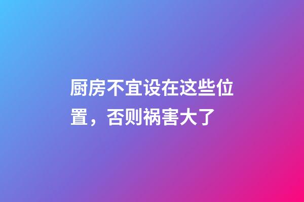 厨房不宜设在这些位置，否则祸害大了