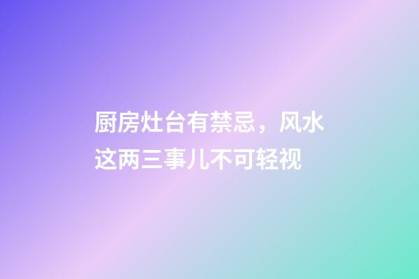 厨房灶台有禁忌，风水这两三事儿不可轻视