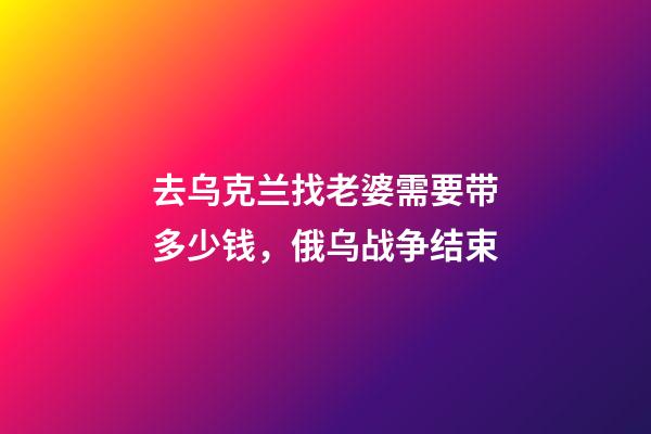 去乌克兰找老婆需要带多少钱，俄乌战争结束-第1张-观点-玄机派