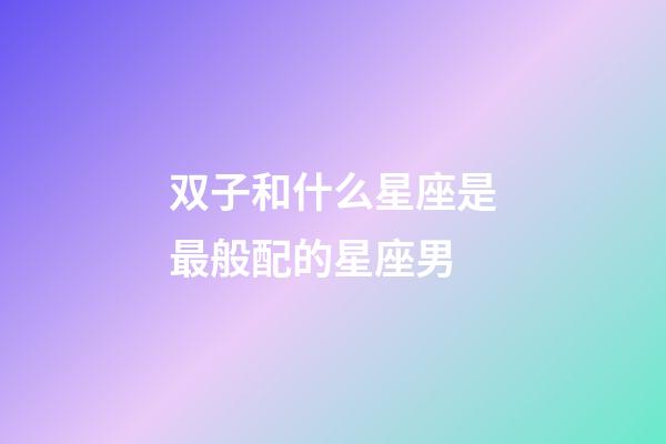 双子和什么星座是最般配的星座男-第1张-星座运势-玄机派