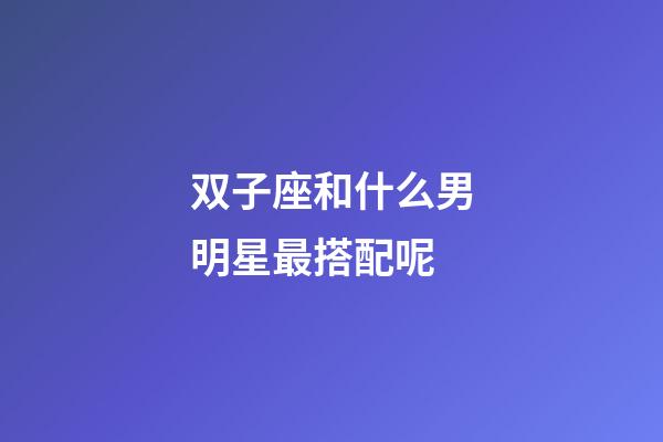 双子座和什么男明星最搭配呢