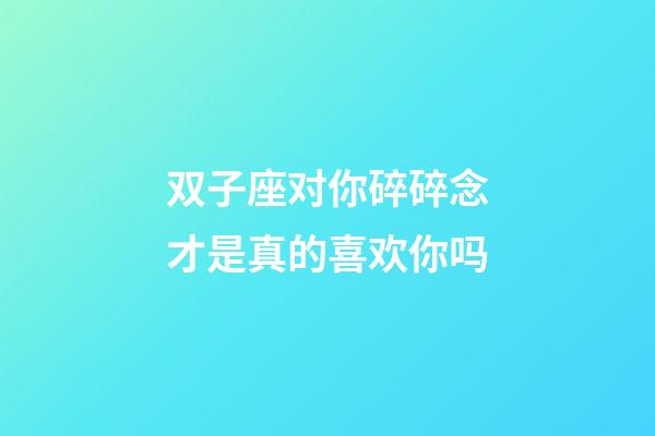 双子座对你碎碎念才是真的喜欢你吗