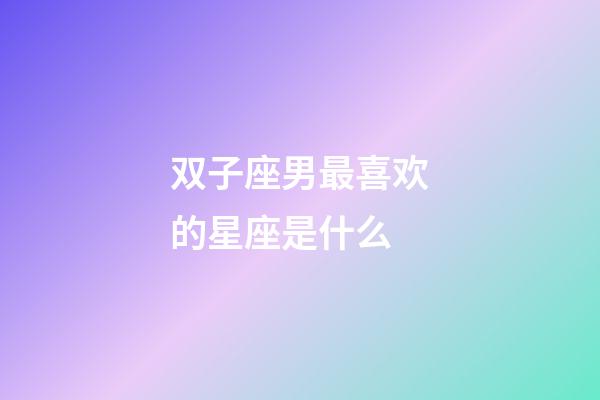 双子座男最喜欢的星座是什么-第1张-星座运势-玄机派