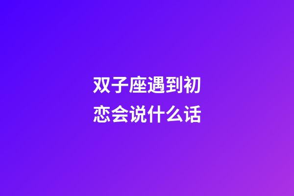 双子座遇到初恋会说什么话-第1张-星座运势-玄机派