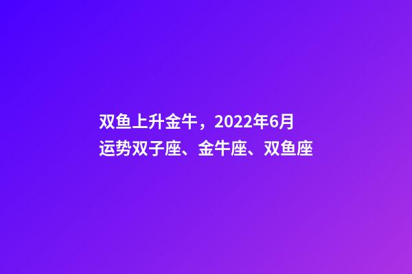 双鱼上升金牛，2022年6月运势双子座、金牛座、双鱼座-第1张-观点-玄机派