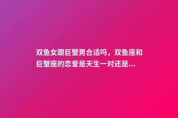 双鱼女跟巨蟹男合适吗，双鱼座和巨蟹座的恋爱是天生一对还是悲剧收场-第1张-观点-玄机派