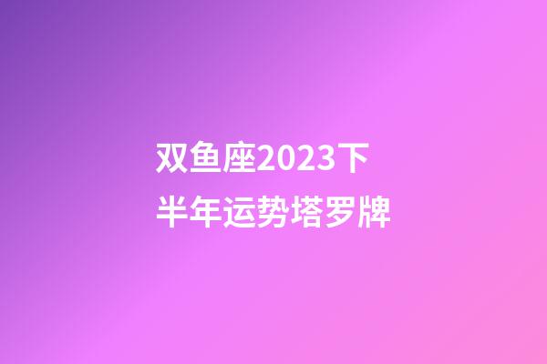 双鱼座2023下半年运势塔罗牌-第1张-星座运势-玄机派