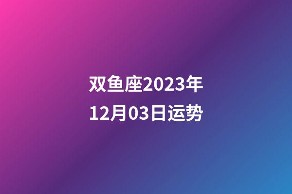 双鱼座2023年12月03日运势-第1张-星座运势-玄机派