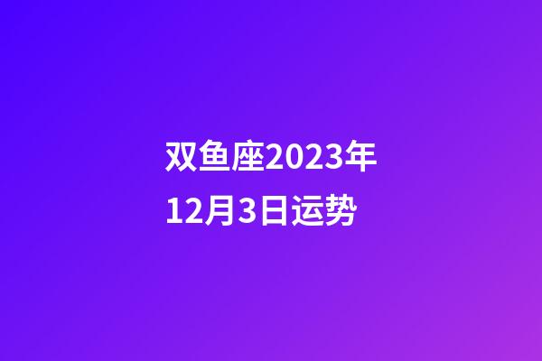 双鱼座2023年12月3日运势-第1张-星座运势-玄机派