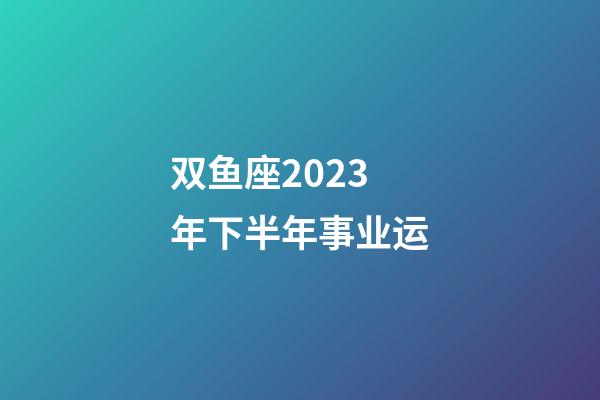 双鱼座2023年下半年事业运-第1张-星座运势-玄机派