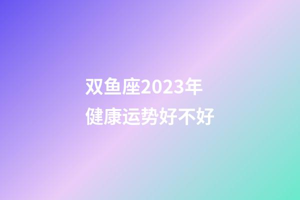 双鱼座2023年健康运势好不好-第1张-星座运势-玄机派