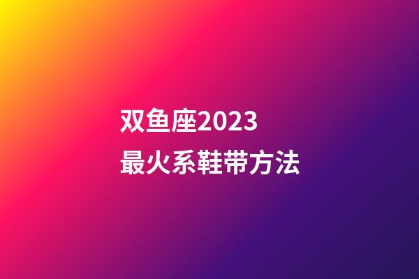 双鱼座2023最火系鞋带方法-第1张-星座运势-玄机派