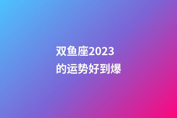 双鱼座2023的运势好到爆-第1张-星座运势-玄机派