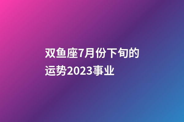 双鱼座7月份下旬的运势2023事业-第1张-星座运势-玄机派