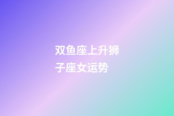 双鱼座上升狮子座女运势-第1张-星座运势-玄机派