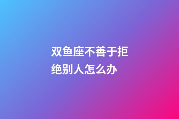 双鱼座不善于拒绝别人怎么办-第1张-星座运势-玄机派