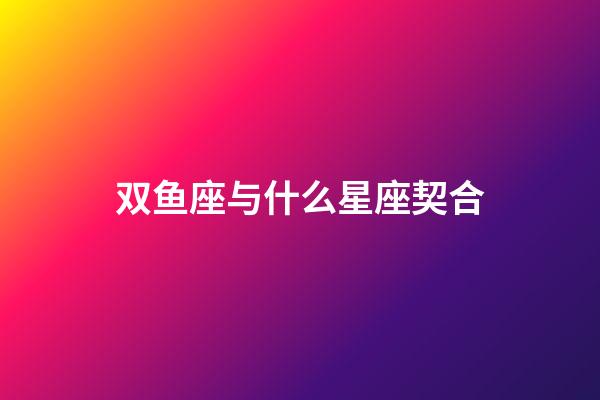 双鱼座与什么星座契合-第1张-星座运势-玄机派