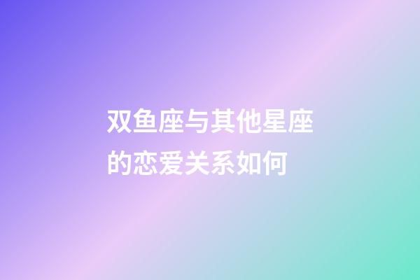 双鱼座与其他星座的恋爱关系如何-第1张-星座运势-玄机派