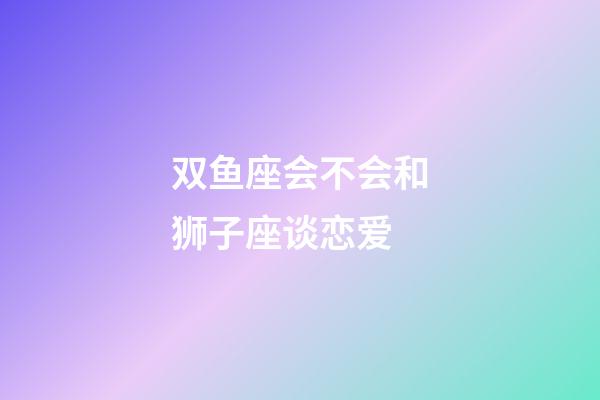 双鱼座会不会和狮子座谈恋爱-第1张-星座运势-玄机派