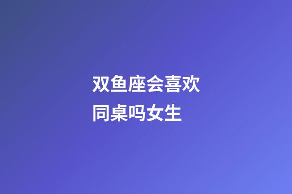 双鱼座会喜欢同桌吗女生-第1张-星座运势-玄机派