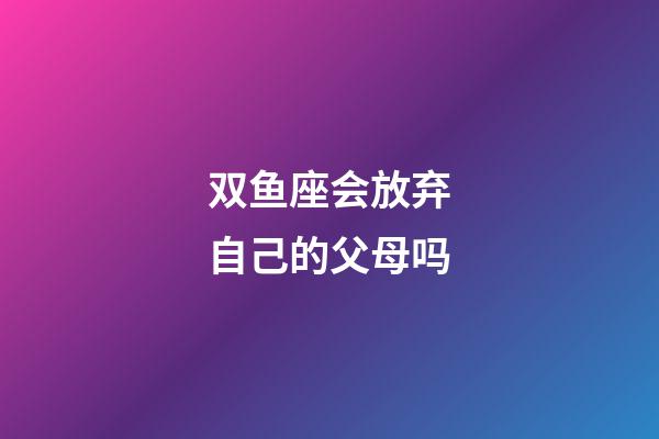 双鱼座会放弃自己的父母吗-第1张-星座运势-玄机派