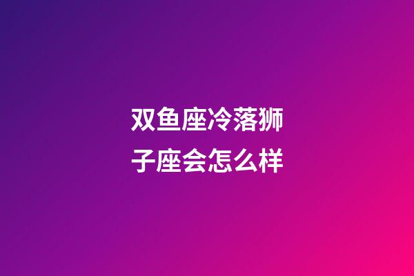 双鱼座冷落狮子座会怎么样-第1张-星座运势-玄机派