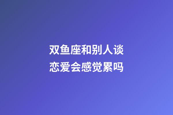 双鱼座和别人谈恋爱会感觉累吗-第1张-星座运势-玄机派