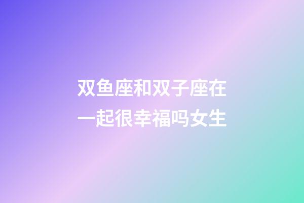 双鱼座和双子座在一起很幸福吗女生-第1张-星座运势-玄机派