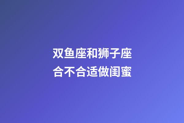 双鱼座和狮子座合不合适做闺蜜-第1张-星座运势-玄机派