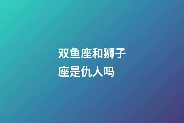 双鱼座和狮子座是仇人吗-第1张-星座运势-玄机派