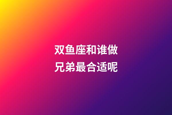 双鱼座和谁做兄弟最合适呢-第1张-星座运势-玄机派