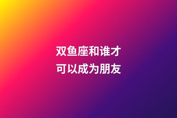 双鱼座和谁才可以成为朋友-第1张-星座运势-玄机派