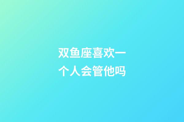 双鱼座喜欢一个人会管他吗-第1张-星座运势-玄机派