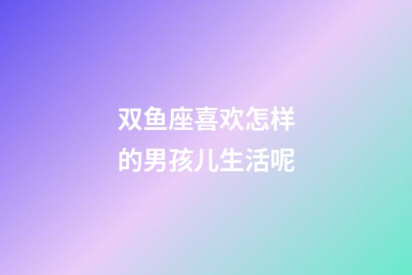 双鱼座喜欢怎样的男孩儿生活呢-第1张-星座运势-玄机派