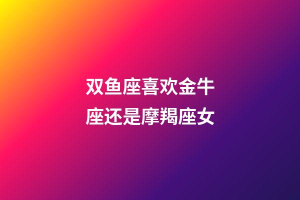 双鱼座喜欢金牛座还是摩羯座女-第1张-星座运势-玄机派