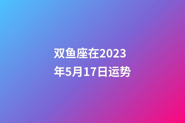 双鱼座在2023年5月17日运势-第1张-星座运势-玄机派