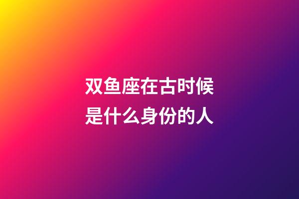 双鱼座在古时候是什么身份的人-第1张-星座运势-玄机派