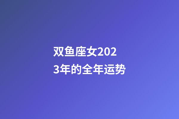 双鱼座女2023年的全年运势-第1张-星座运势-玄机派