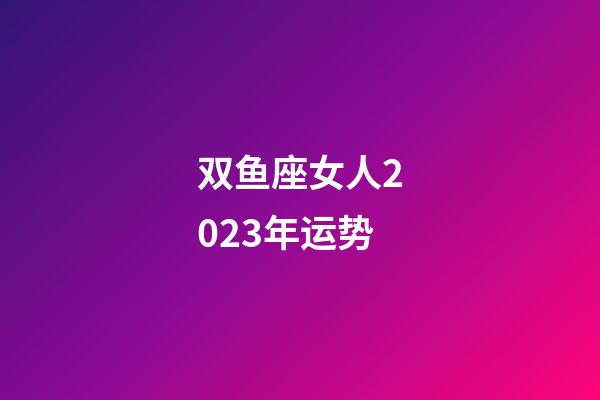 双鱼座女人2023年运势-第1张-星座运势-玄机派