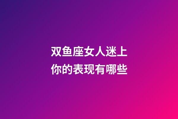 双鱼座女人迷上你的表现有哪些-第1张-星座运势-玄机派