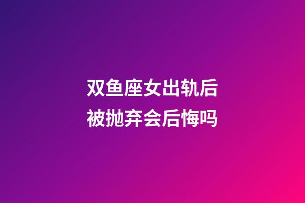 双鱼座女出轨后被抛弃会后悔吗-第1张-星座运势-玄机派