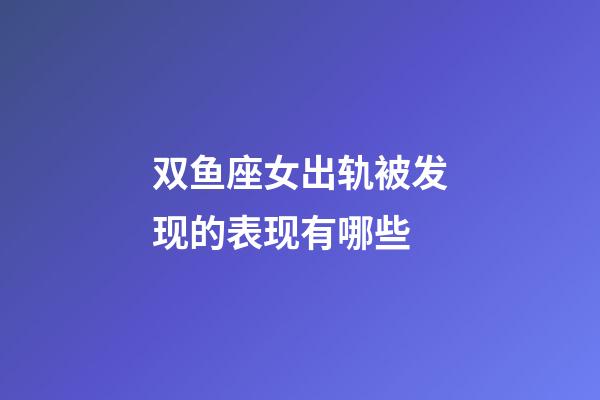 双鱼座女出轨被发现的表现有哪些-第1张-星座运势-玄机派