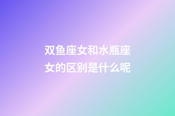 双鱼座女和水瓶座女的区别是什么呢-第1张-星座运势-玄机派