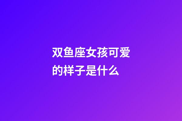 双鱼座女孩可爱的样子是什么-第1张-星座运势-玄机派