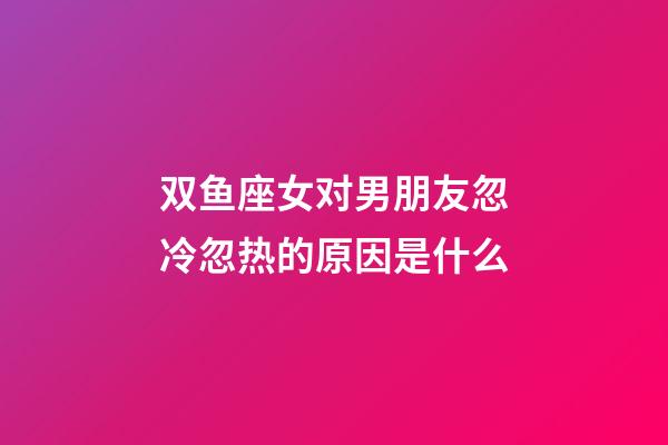 双鱼座女对男朋友忽冷忽热的原因是什么-第1张-星座运势-玄机派