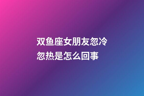 双鱼座女朋友忽冷忽热是怎么回事-第1张-星座运势-玄机派